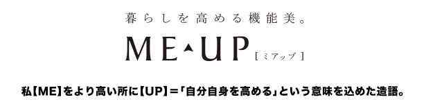 暮らしを高める機能美。ME UP（ミアップ）　私【ME】をより高い所に【UP】＝「自分自身を高める」という意味を込めた造語。
